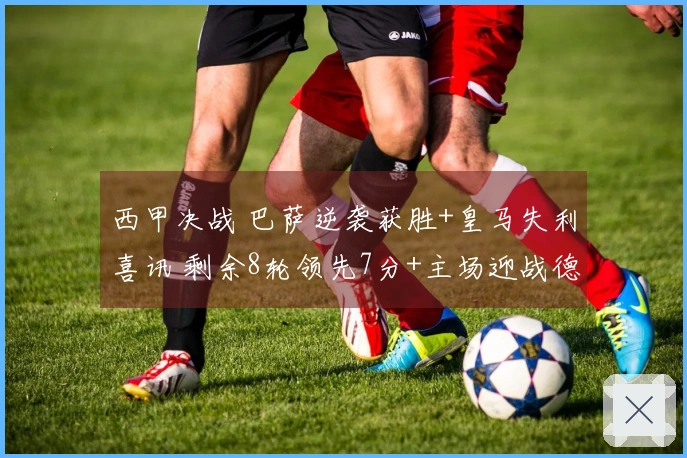 西甲决战 巴萨逆袭获胜+皇马失利喜讯 剩余8轮领先7分+主场迎战德比