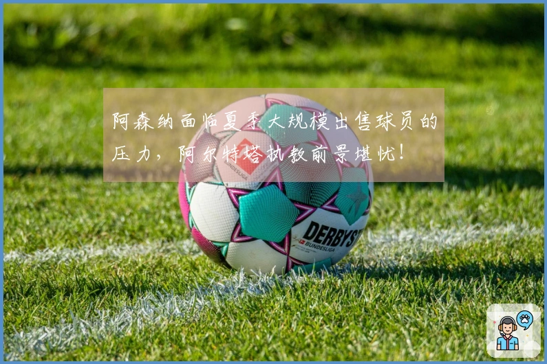 阿森纳面临夏季大规模出售球员的压力，阿尔特塔执教前景堪忧！