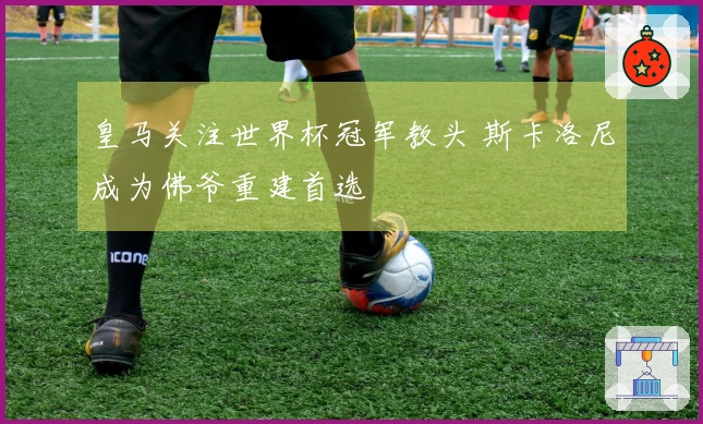 皇马关注世界杯冠军教头 斯卡洛尼成为佛爷重建首选