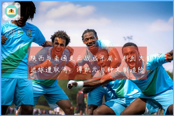 陕西与南通支云战成平局，科列夫进球遭取消，谭凯元与钟文制造险情