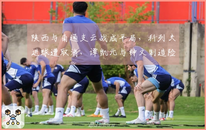 陕西与南通支云战成平局，科列夫进球遭取消，谭凯元与钟文制造险情