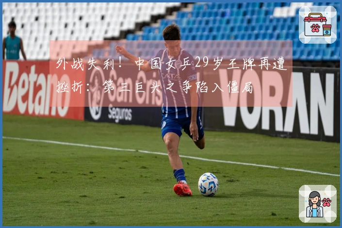 外战失利！中国女乒29岁王牌再遭挫折：第三巨头之争陷入僵局