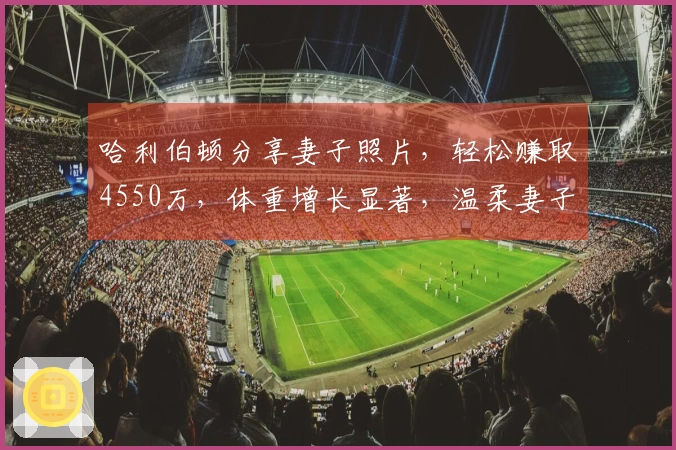 哈利伯顿分享妻子照片，轻松赚取4550万，体重增长显著，温柔妻子悉心照应