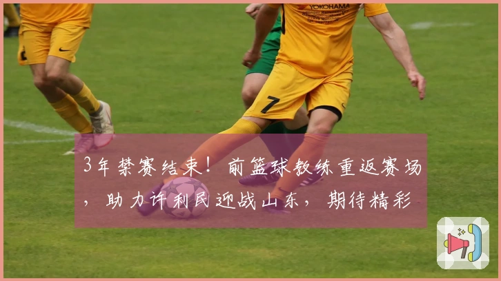 3年禁赛结束！前篮球教练重返赛场，助力许利民迎战山东，期待精彩表现