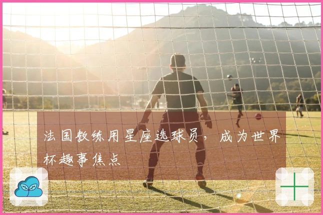 法国教练用星座选球员，成为世界杯趣事焦点