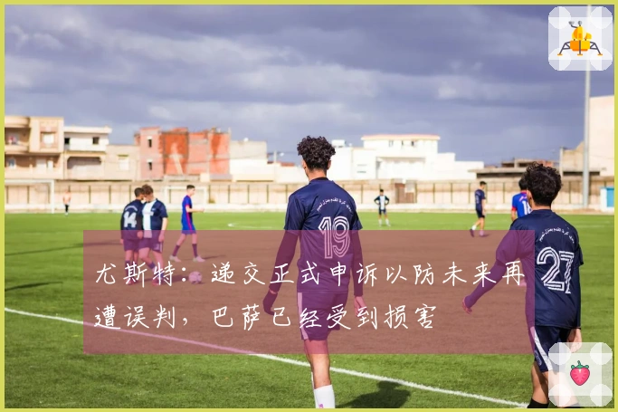 尤斯特：递交正式申诉以防未来再遭误判，巴萨已经受到损害