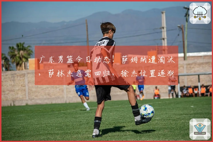 广东男篮今日动态！萨姆纳遭淘汰，萨林杰急需回归，徐杰位置逐渐明确