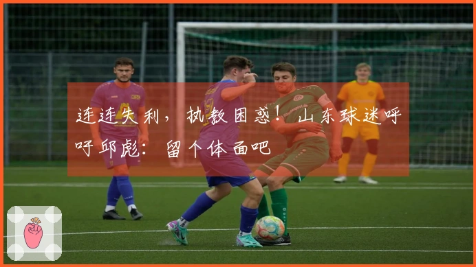 连连失利，执教困惑！山东球迷呼吁邱彪：留个体面吧