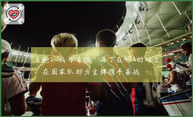 麦迪：我与肯扬·马丁在NBA的对立，在国家队却为金牌携手奋战