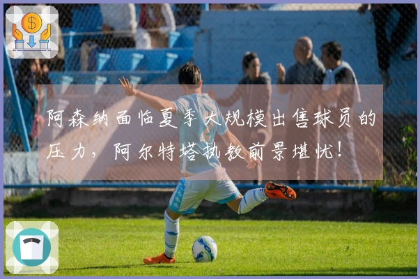 阿森纳面临夏季大规模出售球员的压力，阿尔特塔执教前景堪忧！