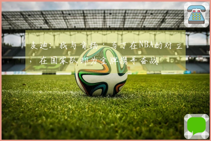麦迪：我与肯扬·马丁在NBA的对立，在国家队却为金牌携手奋战