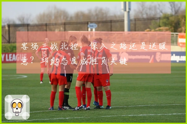 客场三战北控，保八之路还是送暖意？邱彪态度成胜负关键