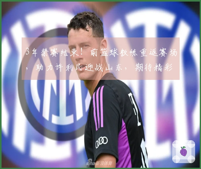 3年禁赛结束！前篮球教练重返赛场，助力许利民迎战山东，期待精彩表现