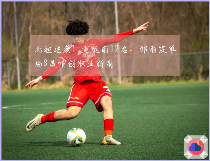 北控逆袭！重返前12名，邹雨宸单场8盖帽创职业新高