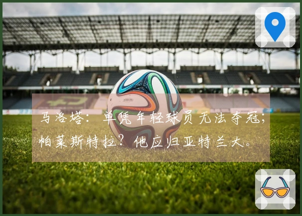 马洛塔：单凭年轻球员无法夺冠；帕莱斯特拉？他应归亚特兰大。