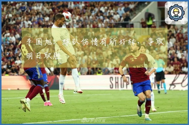 李国旭：球队伤情有所好转，争取明日取胜